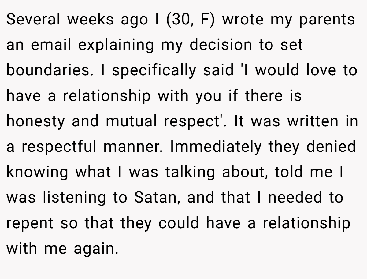 Several weeks ago I (30, F) wrote my parents an email explaining my decision to set boundaries. I specifically said 'I would love to have a relationship with you if there is honesty and mutual respect'. It was written in a respectful manner. Immediately they denied knowing what I was talking about, told me I was listening to Satan, and that I needed to repent so that they could have a relationship with me again.