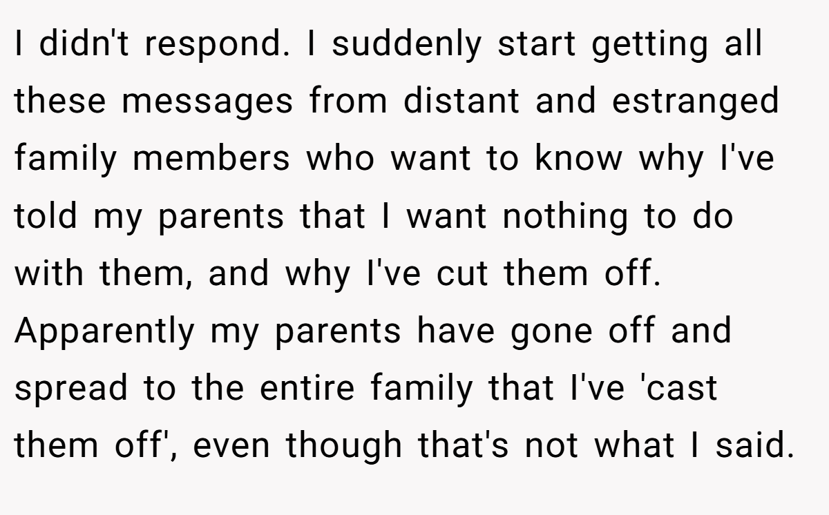 I didn't respond. I suddenly start getting all these messages from distant and estranged family members who want to know why I've told my parents that I want nothing to do with them, and why I've cut them off. Apparently my parents have gone off and spread to the entire family that I've 'cast them off', even though that's not what I said.