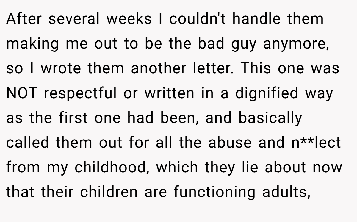 After several weeks I couldn't handle them making me out to be the bad guy anymore, so I wrote them another letter. This one was NOT respectful or written in a dignified way as the first one had been, and basically called them out for all the abuse and n**lect from my childhood, which they lie about now that their children are functioning adults,