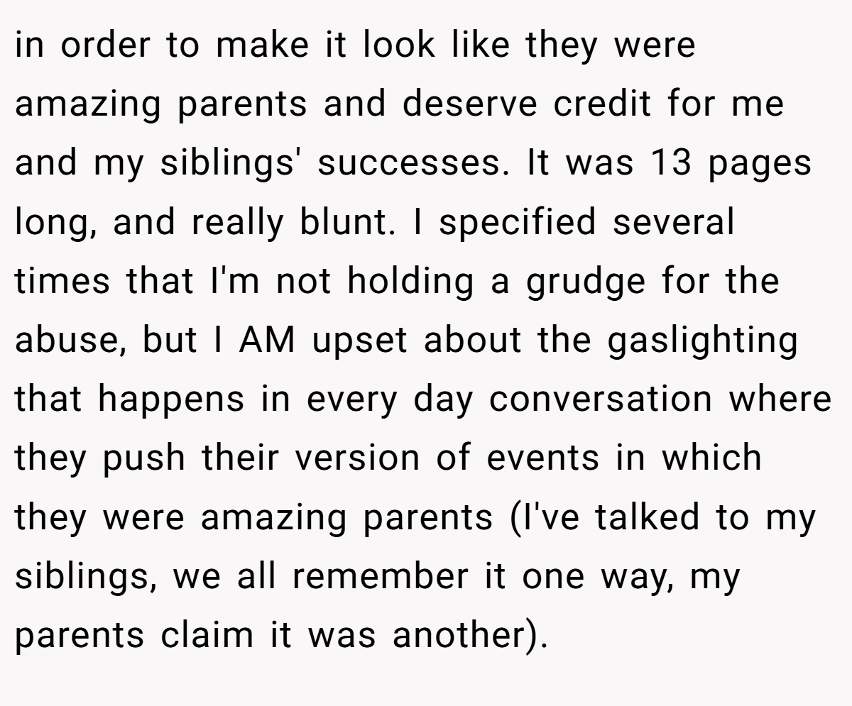 in order to make it look like they were amazing parents and deserve credit for me and my siblings' successes. It was 13 pages long, and really blunt. I specified several times that I'm not holding a grudge for the abuse, but I AM upset about the gaslighting that happens in every day conversation where they push their version of events in which they were amazing parents (I've talked to my siblings, we all remember it one way, my parents claim it was another).