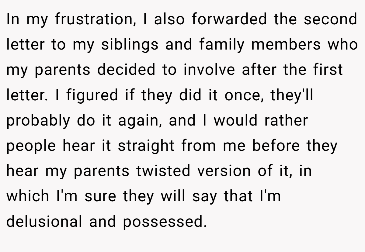 In my frustration, I also forwarded the second letter to my siblings and family members who my parents decided to involve after the first letter. I figured if they did it once, they'll probably do it again, and I would rather people hear it straight from me before they hear my parents twisted version of it, in which I'm sure they will say that I'm delusional and possessed.
