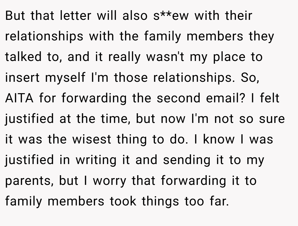 But that letter will also s**ew with their relationships with the family members they talked to, and it really wasn't my place to insert myself I'm those relationships. So, AITA for forwarding the second email? I felt justified at the time, but now I'm not so sure it was the wisest thing to do. I know I was justified in writing it and sending it to my parents, but I worry that forwarding it to family members took things too far.
