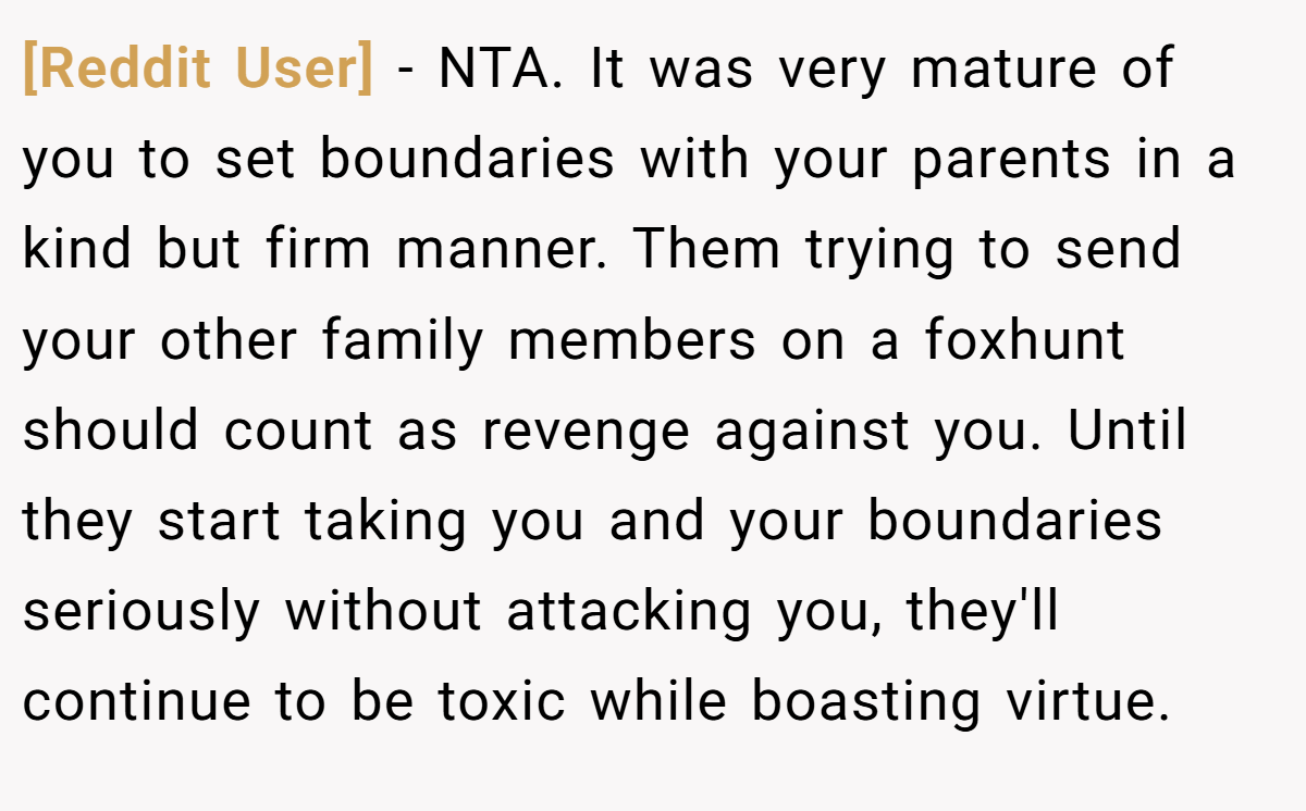 [Reddit User] − NTA. It was very mature of you to set boundaries with your parents in a kind but firm manner. Them trying to send your other family members on a foxhunt should count as revenge against you. Until they start taking you and your boundaries seriously without attacking you, they'll continue to be toxic while boasting virtue.