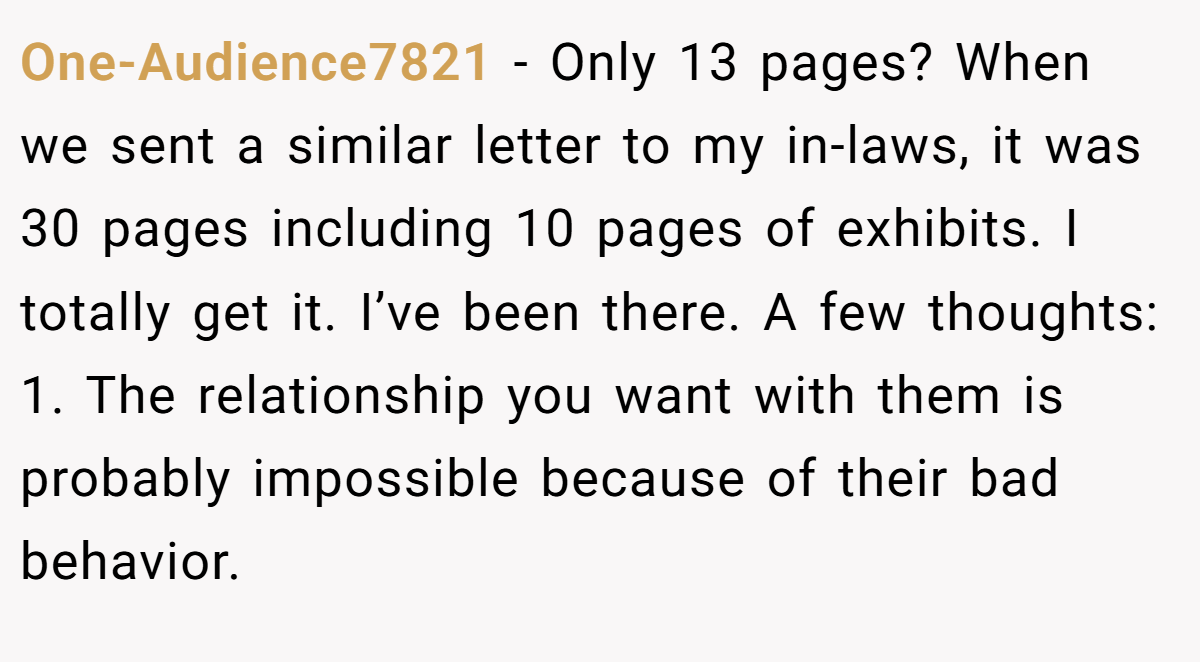 One-Audience7821 − Only 13 pages? When we sent a similar letter to my in-laws, it was 30 pages including 10 pages of exhibits. I totally get it. I’ve been there. A few thoughts: 1. The relationship you want with them is probably impossible because of their bad behavior.