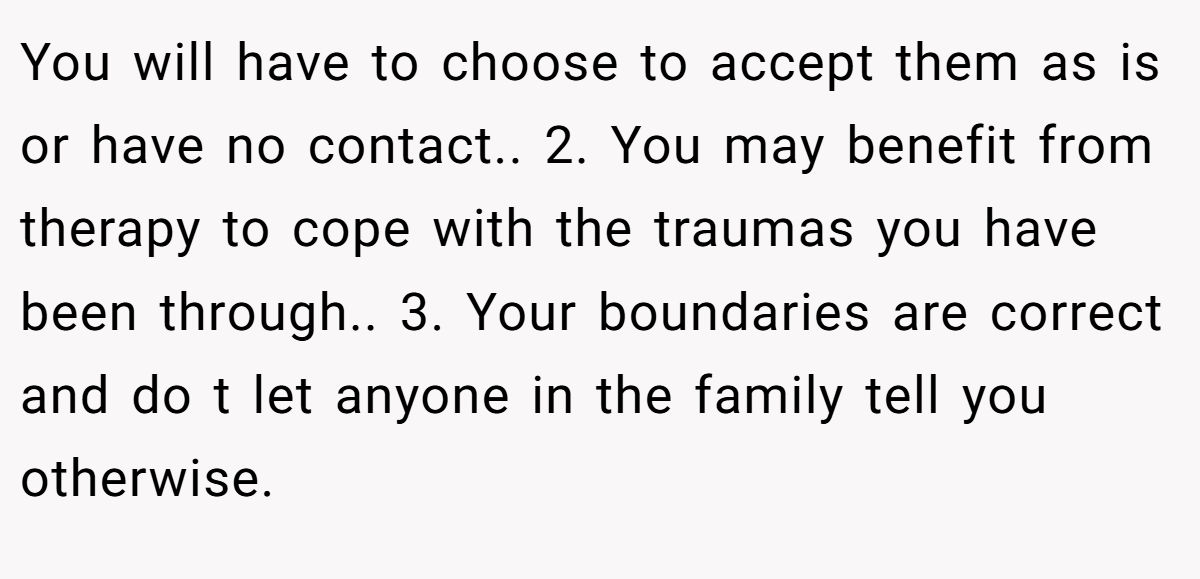 You will have to choose to accept them as is or have no contact.. 2. You may benefit from therapy to cope with the traumas you have been through.. 3. Your boundaries are correct and do t let anyone in the family tell you otherwise.