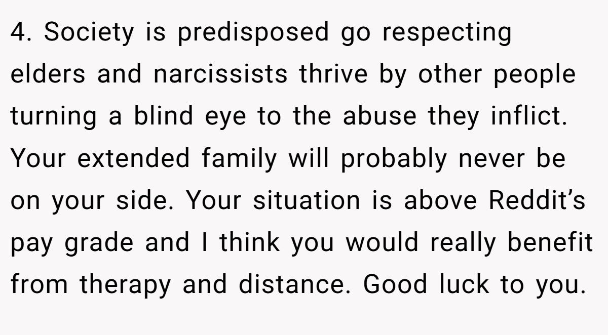 4. Society is predisposed go respecting elders and narcissists thrive by other people turning a blind eye to the abuse they inflict. Your extended family will probably never be on your side. Your situation is above Reddit’s pay grade and I think you would really benefit from therapy and distance. Good luck to you.