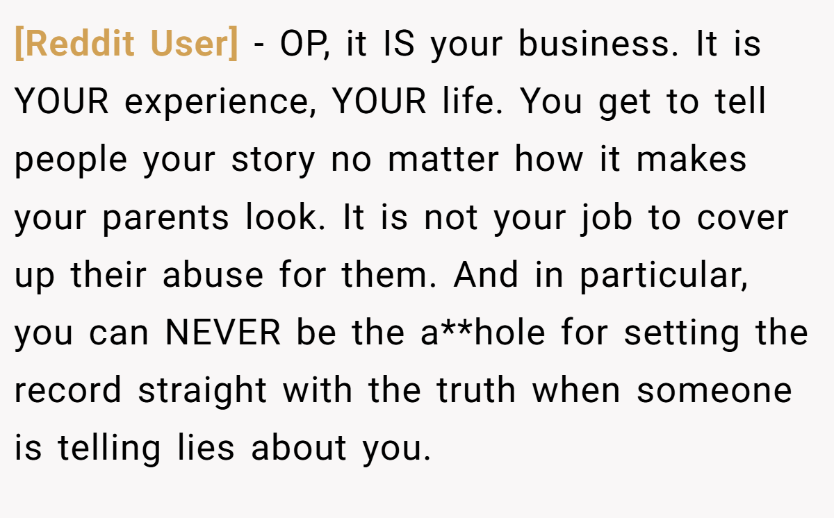 [Reddit User] − OP, it IS your business. It is YOUR experience, YOUR life. You get to tell people your story no matter how it makes your parents look. It is not your job to cover up their abuse for them. And in particular, you can NEVER be the a**hole for setting the record straight with the truth when someone is telling lies about you.