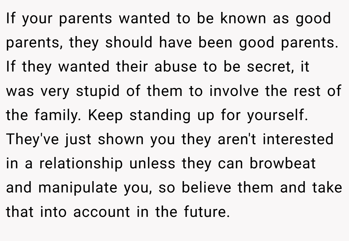 If your parents wanted to be known as good parents, they should have been good parents. If they wanted their abuse to be secret, it was very stupid of them to involve the rest of the family. Keep standing up for yourself. They've just shown you they aren't interested in a relationship unless they can browbeat and manipulate you, so believe them and take that into account in the future.