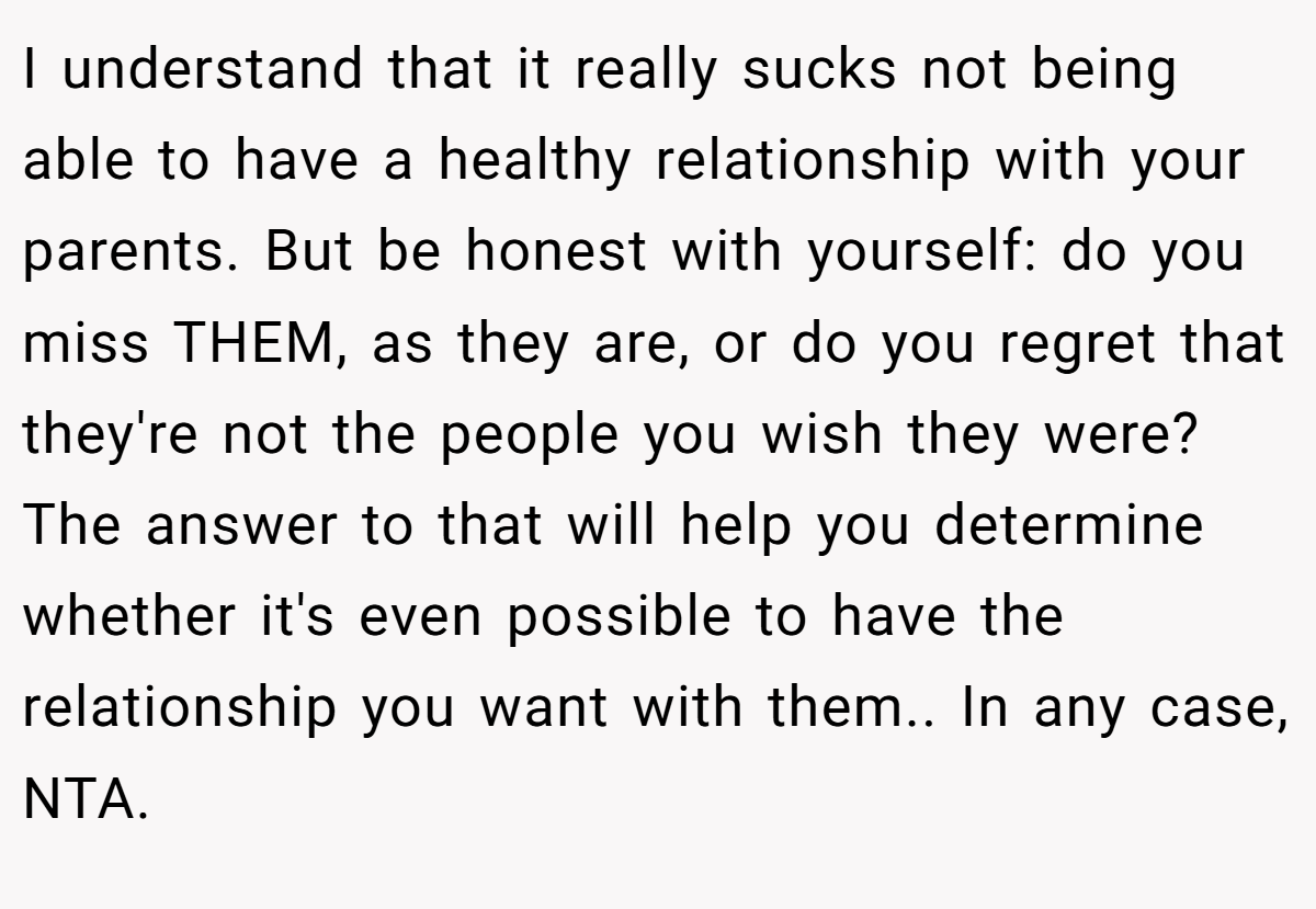 I understand that it really sucks not being able to have a healthy relationship with your parents. But be honest with yourself: do you miss THEM, as they are, or do you regret that they're not the people you wish they were? The answer to that will help you determine whether it's even possible to have the relationship you want with them.. In any case, NTA.
