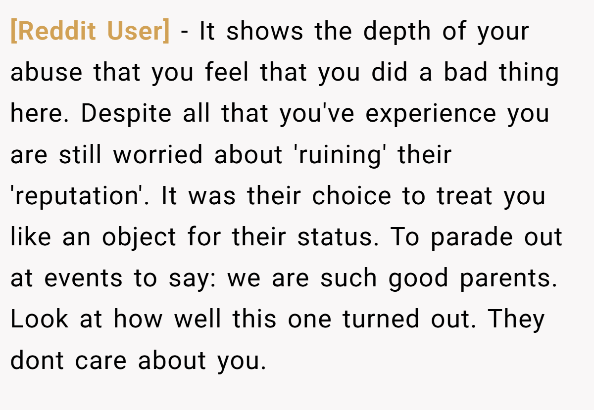 [Reddit User] − It shows the depth of your abuse that you feel that you did a bad thing here. Despite all that you've experience you are still worried about 'ruining' their 'reputation'. It was their choice to treat you like an object for their status. To parade out at events to say: we are such good parents. Look at how well this one turned out. They dont care about you.