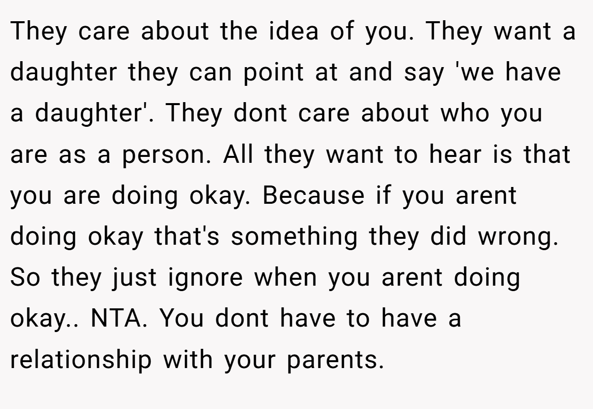 They care about the idea of you. They want a daughter they can point at and say 'we have a daughter'. They dont care about who you are as a person. All they want to hear is that you are doing okay. Because if you arent doing okay that's something they did wrong. So they just ignore when you arent doing okay.. NTA. You dont have to have a relationship with your parents.