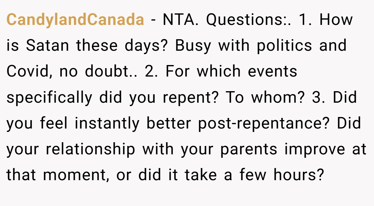 CandylandCanada − NTA. Questions:. 1. How is Satan these days? Busy with politics and Covid, no doubt.. 2. For which events specifically did you repent? To whom? 3. Did you feel instantly better post-repentance? Did your relationship with your parents improve at that moment, or did it take a few hours?