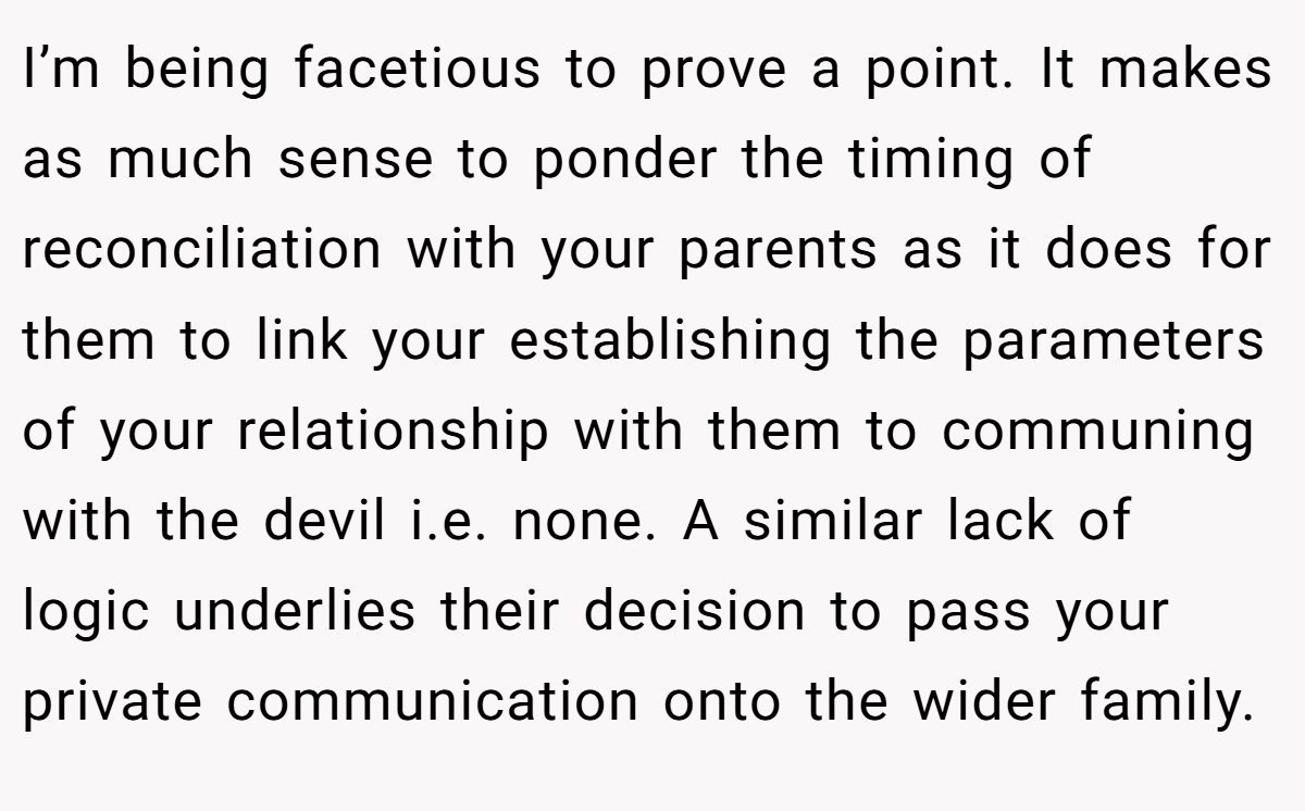 I’m being facetious to prove a point. It makes as much sense to ponder the timing of reconciliation with your parents as it does for them to link your establishing the parameters of your relationship with them to communing with the devil i.e. none. A similar lack of logic underlies their decision to pass your private communication onto the wider family.