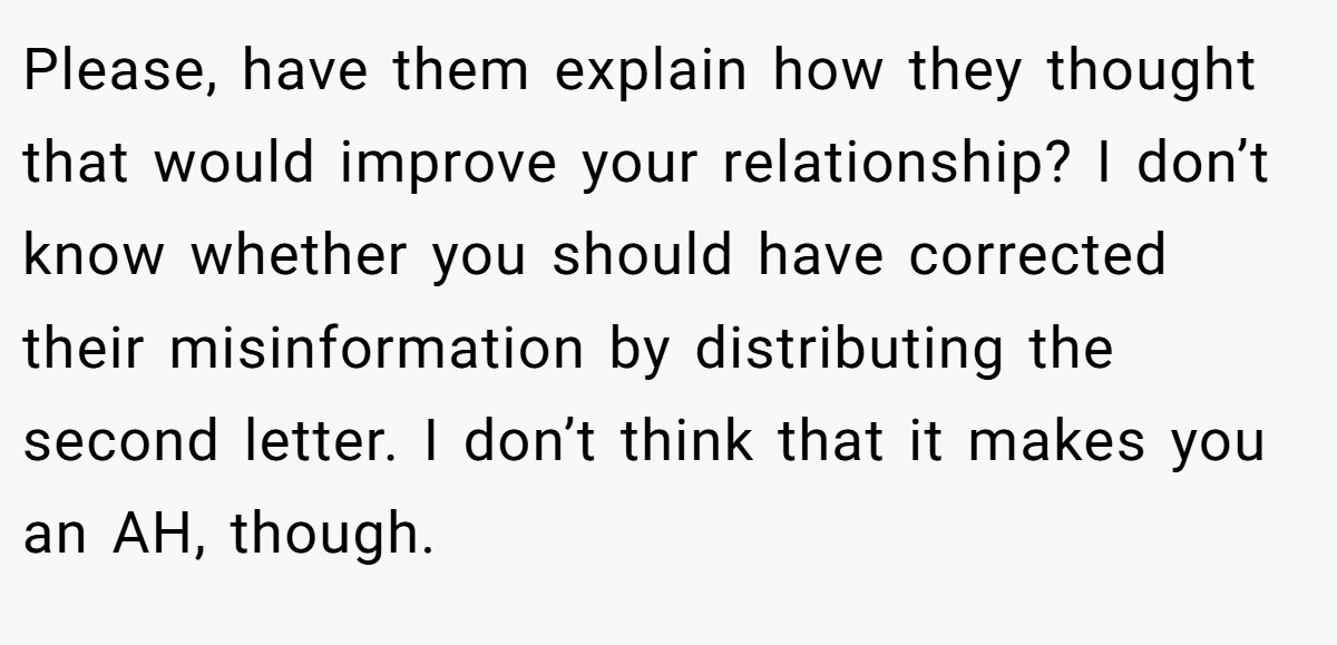 Please, have them explain how they thought that would improve your relationship? I don’t know whether you should have corrected their misinformation by distributing the second letter. I don’t think that it makes you an AH, though.