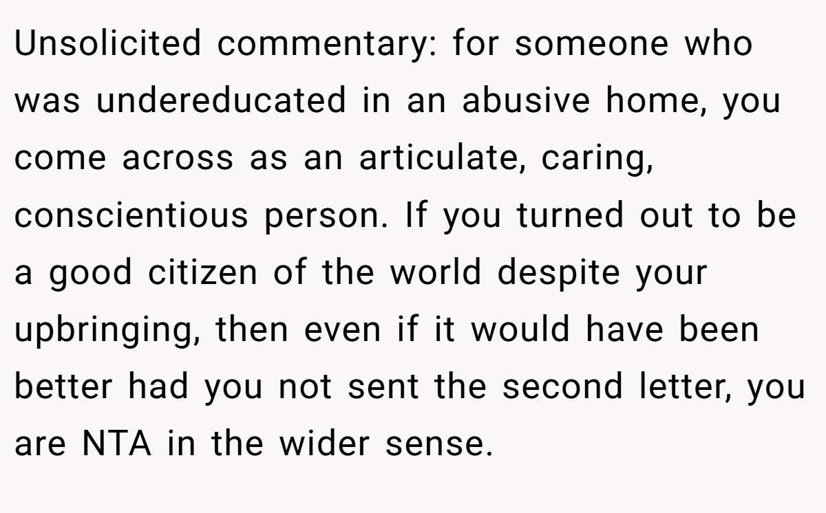 Unsolicited commentary: for someone who was undereducated in an abusive home, you come across as an articulate, caring, conscientious person. If you turned out to be a good citizen of the world despite your upbringing, then even if it would have been better had you not sent the second letter, you are NTA in the wider sense.
