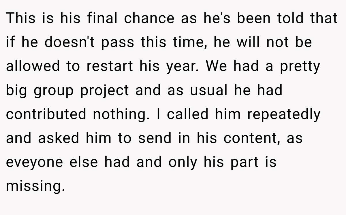 This is his final chance as he's been told that if he doesn't pass this time, he will not be allowed to restart his year. We had a pretty big group project and as usual he had contributed nothing. I called him repeatedly and asked him to send in his content, as eveyone else had and only his part is missing.