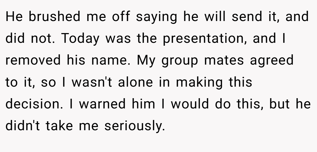 He brushed me off saying he will send it, and did not. Today was the presentation, and I removed his name. My group mates agreed to it, so I wasn't alone in making this decision. I warned him I would do this, but he didn't take me seriously.
