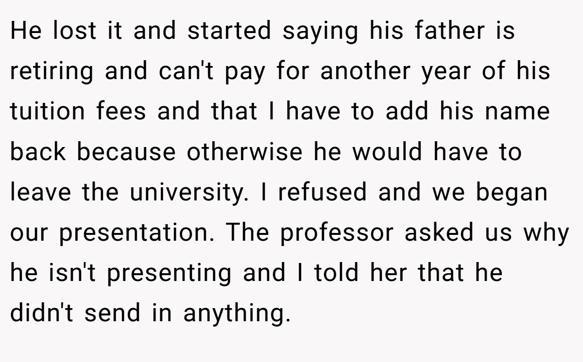 He lost it and started saying his father is retiring and can't pay for another year of his tuition fees and that I have to add his name back because otherwise he would have to leave the university. I refused and we began our presentation. The professor asked us why he isn't presenting and I told her that he didn't send in anything.