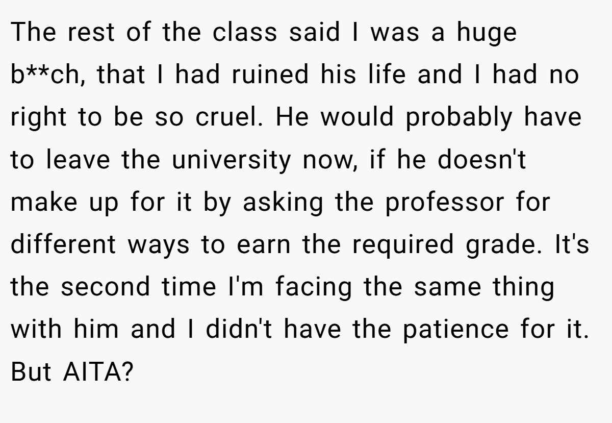 The rest of the class said I was a huge b**ch, that I had ruined his life and I had no right to be so cruel. He would probably have to leave the university now, if he doesn't make up for it by asking the professor for different ways to earn the required grade. It's the second time I'm facing the same thing with him and I didn't have the patience for it. But AITA?