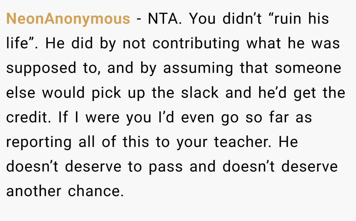 NeonAnonymous − NTA. You didn’t “ruin his life”. He did by not contributing what he was supposed to, and by assuming that someone else would pick up the slack and he’d get the credit. If I were you I’d even go so far as reporting all of this to your teacher. He doesn’t deserve to pass and doesn’t deserve another chance.