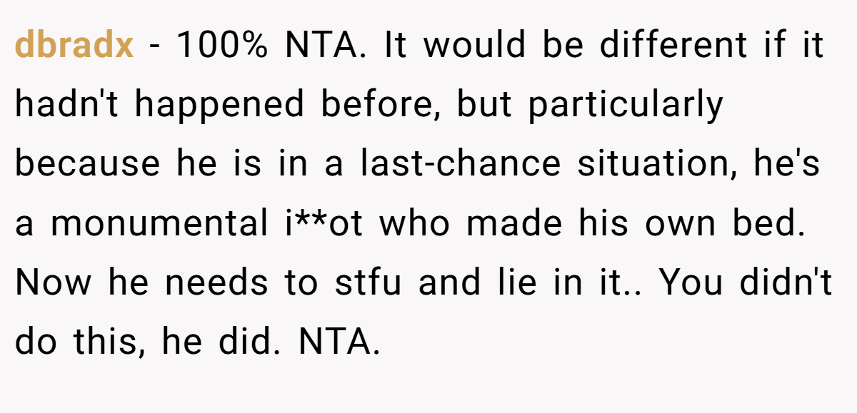 dbradx − 100% NTA. It would be different if it hadn't happened before, but particularly because he is in a last-chance situation, he's a monumental i**ot who made his own bed. Now he needs to stfu and lie in it.. You didn't do this, he did. NTA.