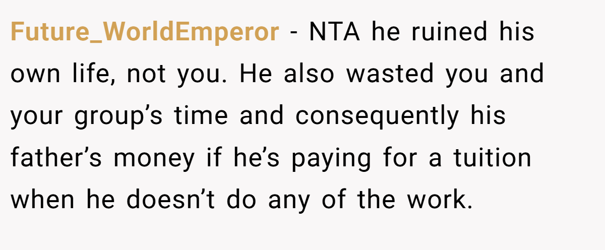Future_WorldEmperor − NTA he ruined his own life, not you. He also wasted you and your group’s time and consequently his father’s money if he’s paying for a tuition when he doesn’t do any of the work.