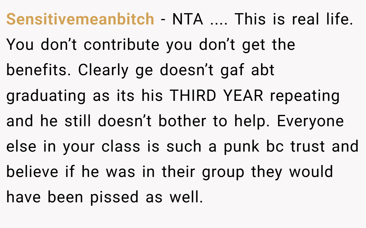 Sensitivemeanbitch − NTA .... This is real life. You don’t contribute you don’t get the benefits. Clearly ge doesn’t gaf abt graduating as its his THIRD YEAR repeating and he still doesn’t bother to help. Everyone else in your class is such a punk bc trust and believe if he was in their group they would have been pissed as well.