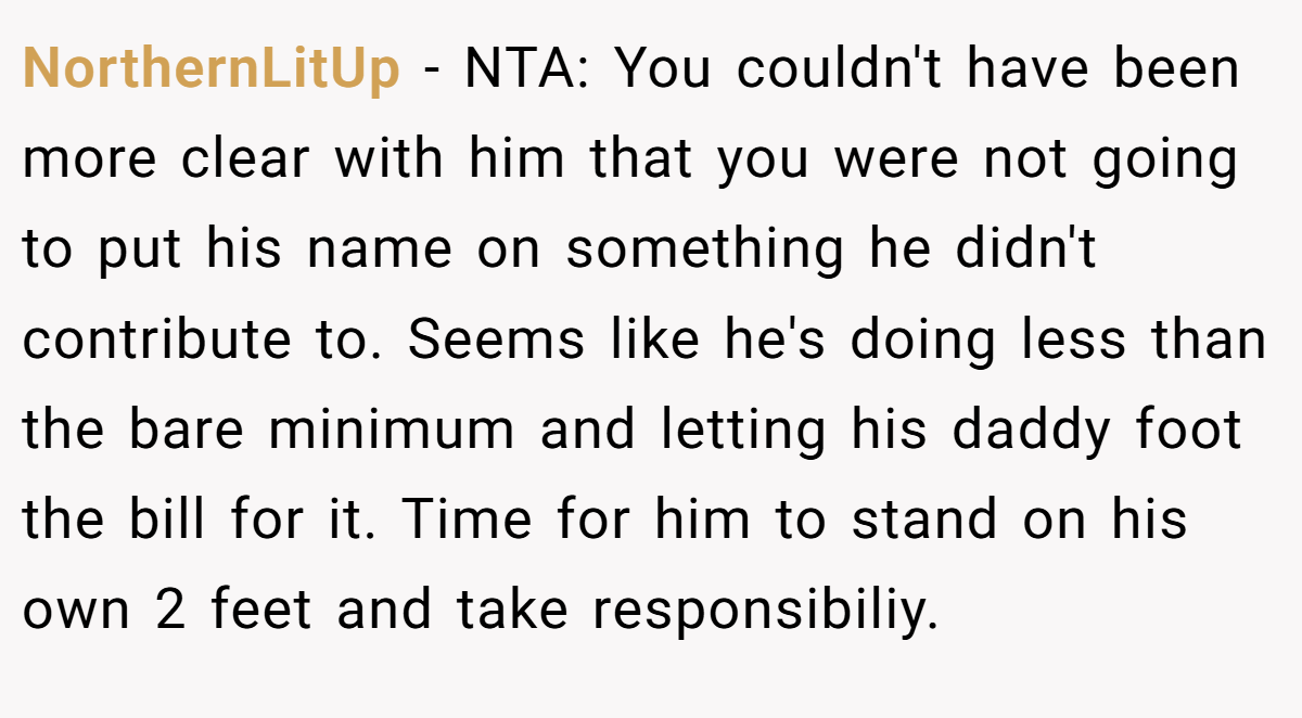 NorthernLitUp − NTA: You couldn't have been more clear with him that you were not going to put his name on something he didn't contribute to. Seems like he's doing less than the bare minimum and letting his daddy foot the bill for it. Time for him to stand on his own 2 feet and take responsibiliy.