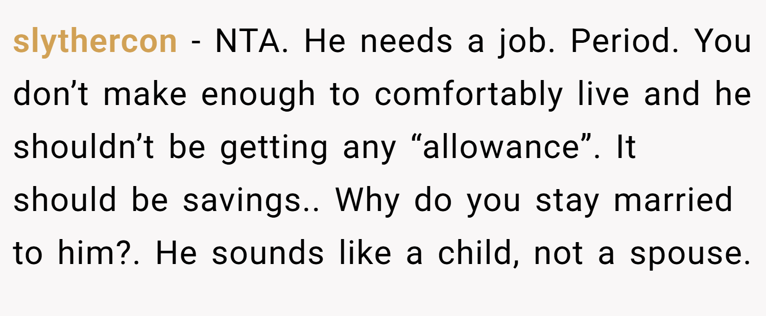 slythercon − NTA. He needs a job. Period. You don’t make enough to comfortably live and he shouldn’t be getting any “allowance”. It should be savings.. Why do you stay married to him?. He sounds like a child, not a spouse.