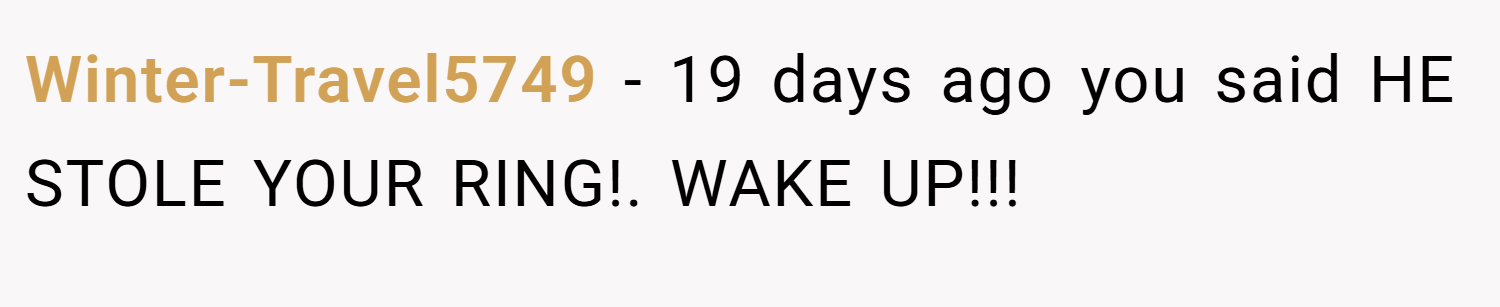 Winter-Travel5749 − 19 days ago you said HE STOLE YOUR RING!. WAKE UP!!!