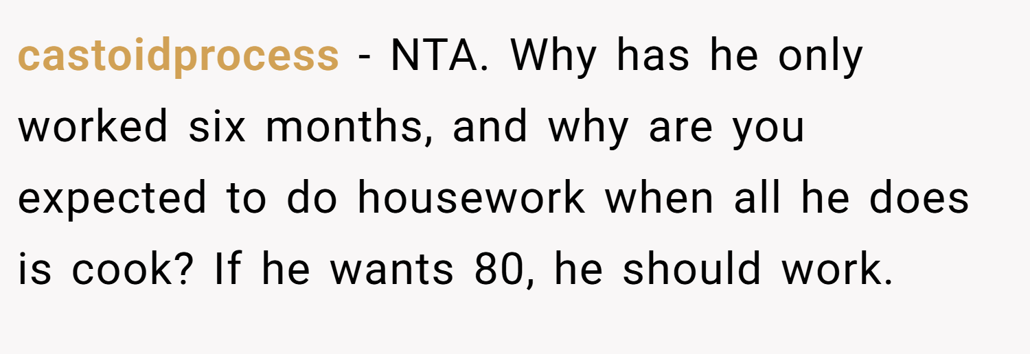 castoidprocess − NTA. Why has he only worked six months, and why are you expected to do housework when all he does is cook? If he wants 80, he should work.