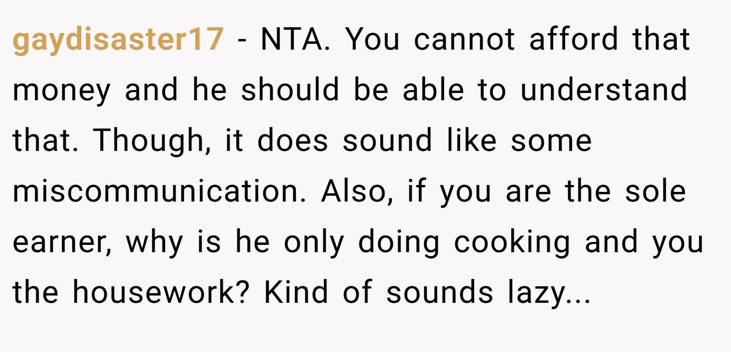 gaydisaster17 − NTA. You cannot afford that money and he should be able to understand that. Though, it does sound like some miscommunication. Also, if you are the sole earner, why is he only doing cooking and you the housework? Kind of sounds lazy...