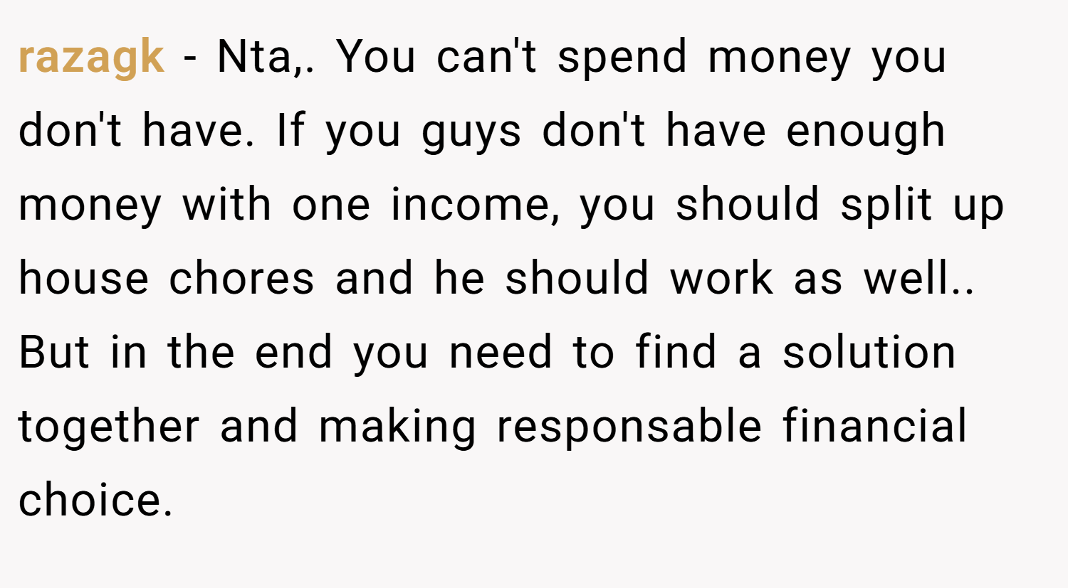 razagk − Nta,. You can't spend money you don't have. If you guys don't have enough money with one income, you should split up house chores and he should work as well.. But in the end you need to find a solution together and making responsable financial choice.
