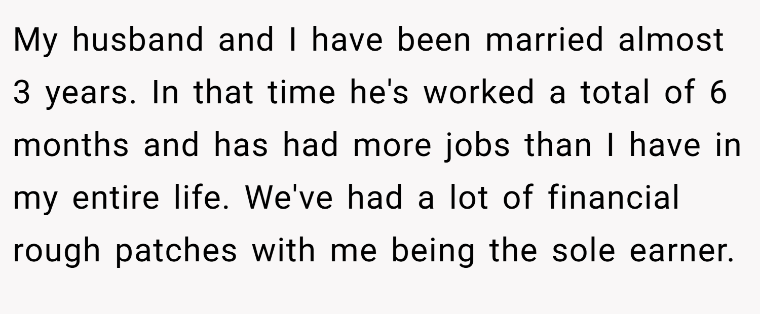 My husband and I have been married almost 3 years. In that time he's worked a total of 6 months and has had more jobs than I have in my entire life. We've had a lot of financial rough patches with me being the sole earner.