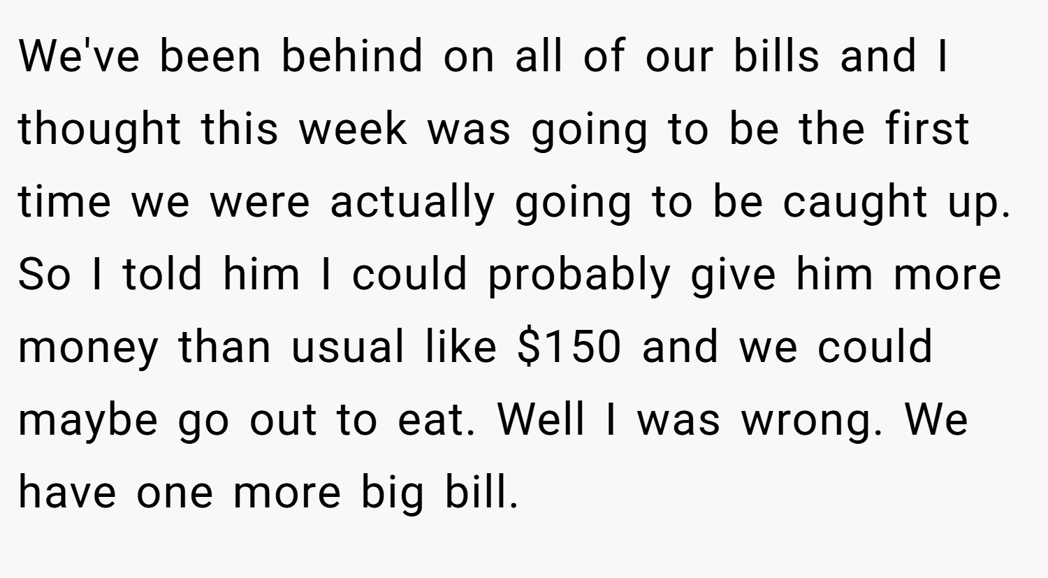 We've been behind on all of our bills and I thought this week was going to be the first time we were actually going to be caught up. So I told him I could probably give him more money than usual like $150 and we could maybe go out to eat. Well I was wrong. We have one more big bill.