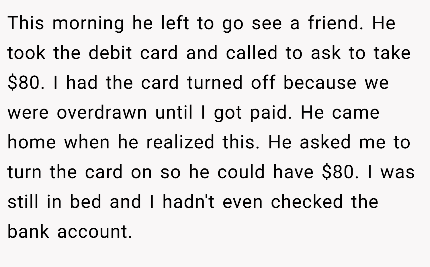 This morning he left to go see a friend. He took the debit card and called to ask to take $80. I had the card turned off because we were overdrawn until I got paid. He came home when he realized this. He asked me to turn the card on so he could have $80. I was still in bed and I hadn't even checked the bank account.