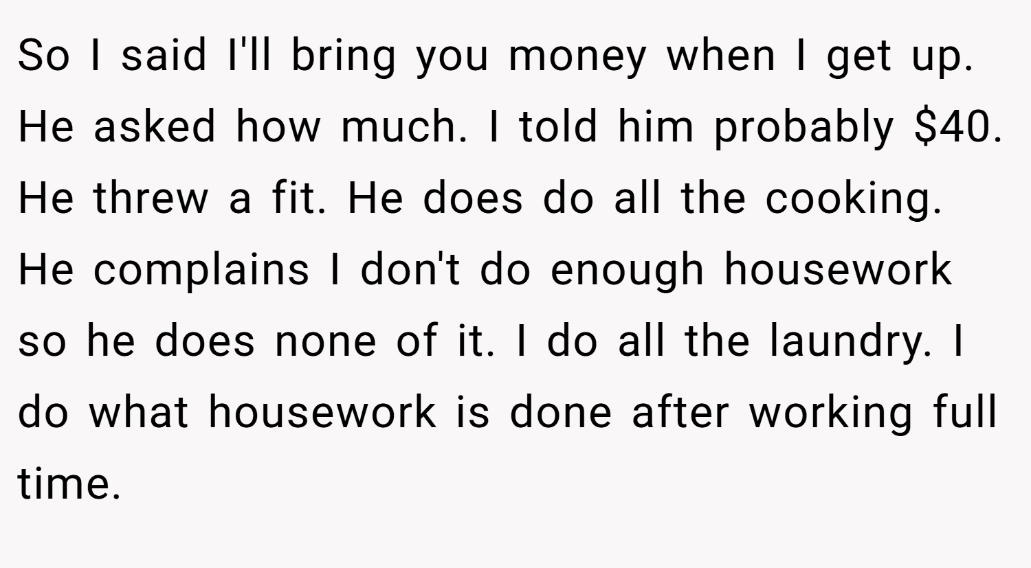 So I said I'll bring you money when I get up. He asked how much. I told him probably $40. He threw a fit. He does do all the cooking. He complains I don't do enough housework so he does none of it. I do all the laundry. I do what housework is done after working full time.