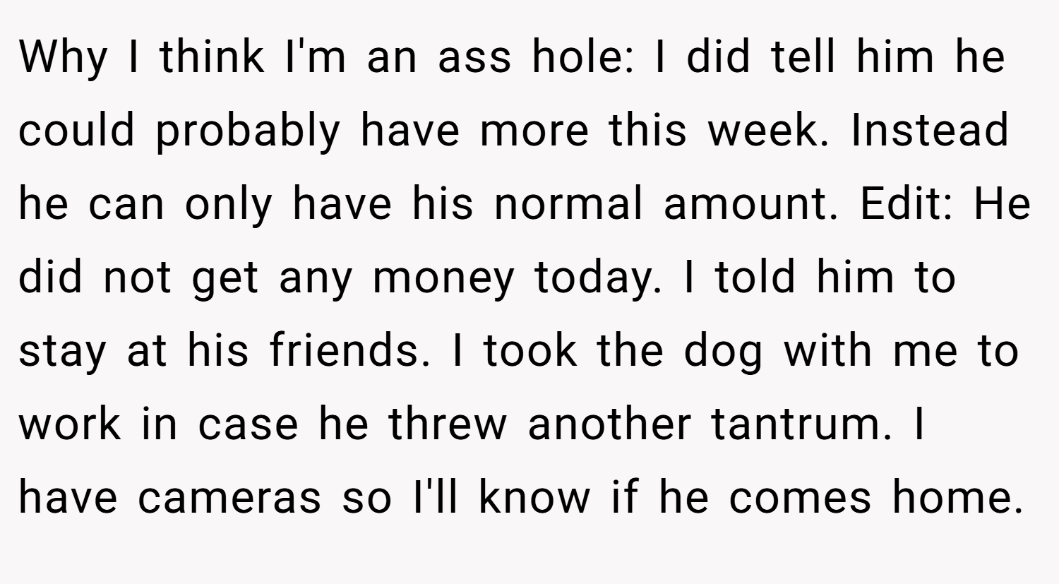 Why I think I'm an ass hole: I did tell him he could probably have more this week. Instead he can only have his normal amount. Edit: He did not get any money today. I told him to stay at his friends. I took the dog with me to work in case he threw another tantrum. I have cameras so I'll know if he comes home.