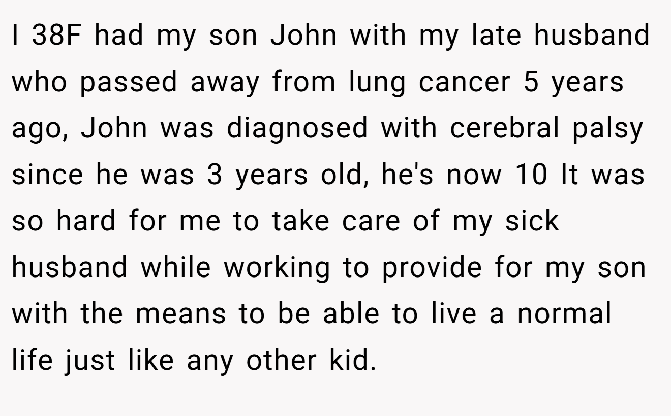 I 38F had my son John with my late husband who passed away from lung cancer 5 years ago, John was diagnosed with cerebral palsy since he was 3 years old, he's now 10 It was so hard for me to take care of my sick husband while working to provide for my son with the means to be able to live a normal life just like any other kid.