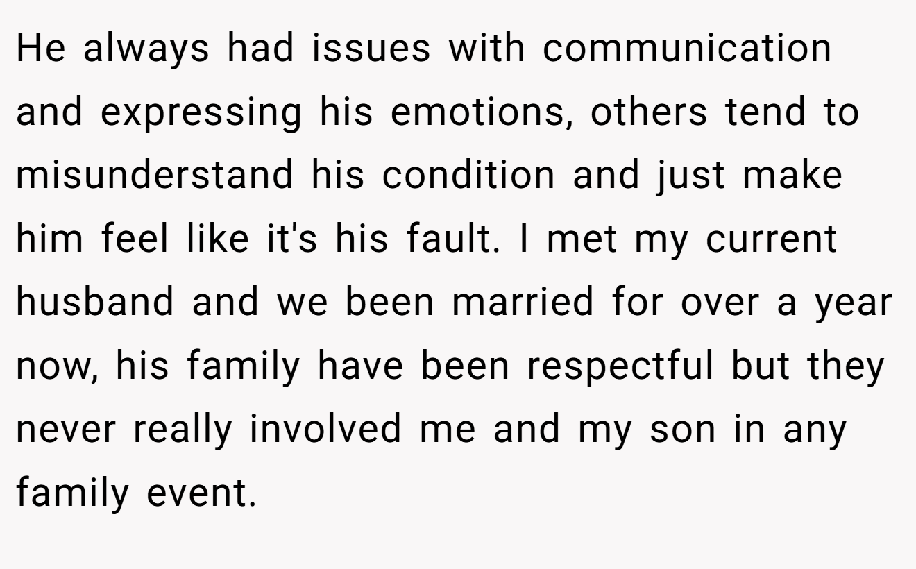 He always had issues with communication and expressing his emotions, others tend to misunderstand his condition and just make him feel like it's his fault. I met my current husband and we been married for over a year now, his family have been respectful but they never really involved me and my son in any family event.