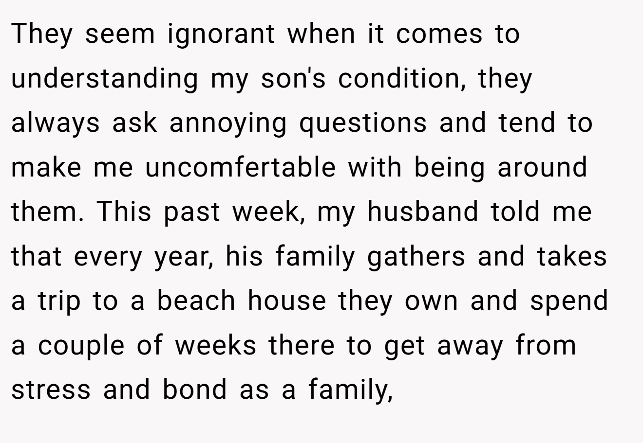 They seem ignorant when it comes to understanding my son's condition, they always ask annoying questions and tend to make me uncomfertable with being around them. This past week, my husband told me that every year, his family gathers and takes a trip to a beach house they own and spend a couple of weeks there to get away from stress and bond as a family,