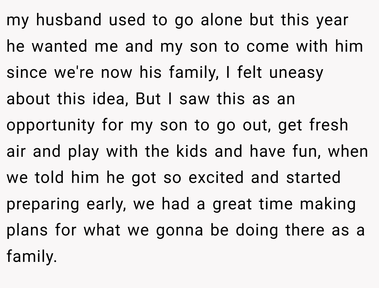 my husband used to go alone but this year he wanted me and my son to come with him since we're now his family, I felt uneasy about this idea, But I saw this as an opportunity for my son to go out, get fresh air and play with the kids and have fun, when we told him he got so excited and started preparing early, we had a great time making plans for what we gonna be doing there as a family.