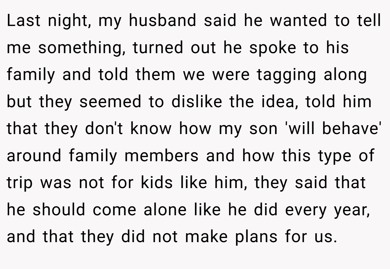 Last night, my husband said he wanted to tell me something, turned out he spoke to his family and told them we were tagging along but they seemed to dislike the idea, told him that they don't know how my son 'will behave' around family members and how this type of trip was not for kids like him, they said that he should come alone like he did every year, and that they did not make plans for us.