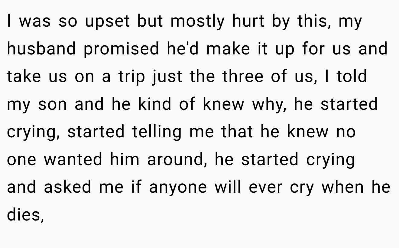 I was so upset but mostly hurt by this, my husband promised he'd make it up for us and take us on a trip just the three of us, I told my son and he kind of knew why, he started crying, started telling me that he knew no one wanted him around, he started crying and asked me if anyone will ever cry when he dies,