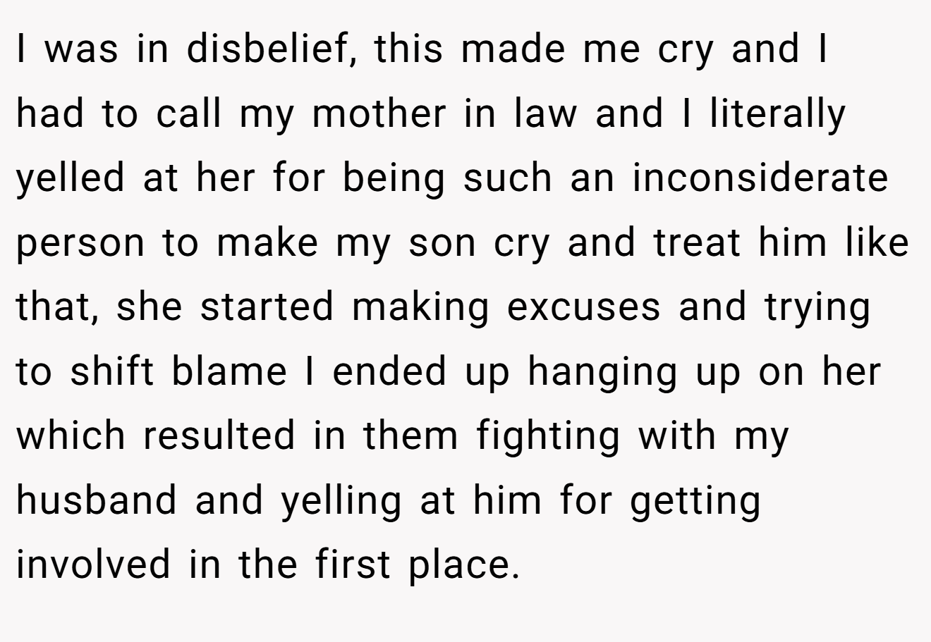 I was in disbelief, this made me cry and I had to call my mother in law and I literally yelled at her for being such an inconsiderate person to make my son cry and treat him like that, she started making excuses and trying to shift blame I ended up hanging up on her which resulted in them fighting with my husband and yelling at him for getting involved in the first place.