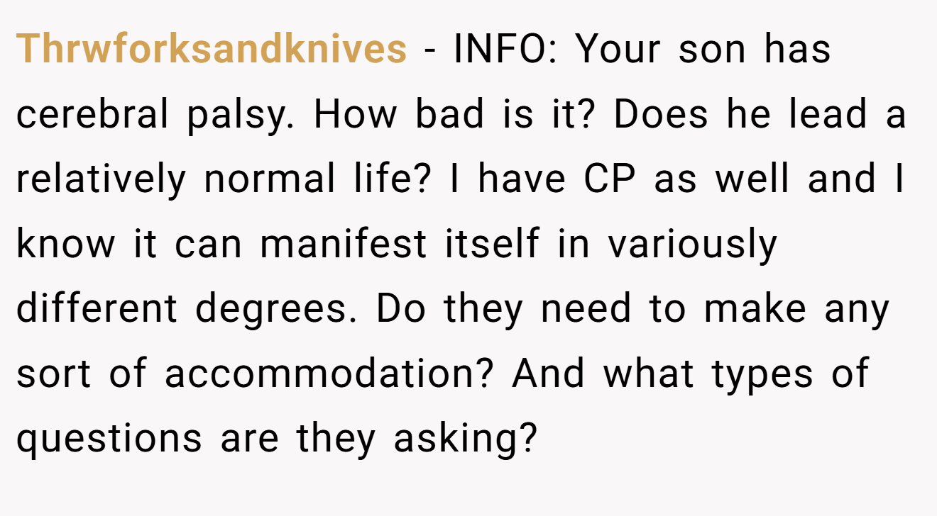 Thrwforksandknives − INFO: Your son has cerebral palsy. How bad is it? Does he lead a relatively normal life? I have CP as well and I know it can manifest itself in variously different degrees. Do they need to make any sort of accommodation? And what types of questions are they asking?