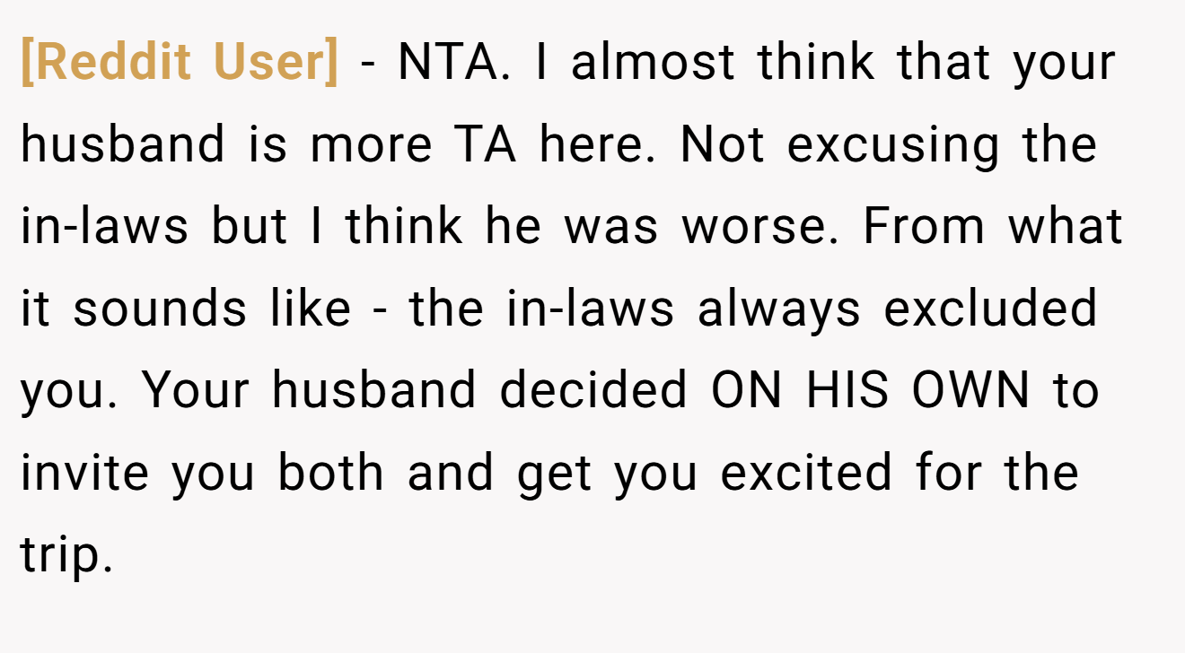 [Reddit User] − NTA. I almost think that your husband is more TA here. Not excusing the in-laws but I think he was worse. From what it sounds like - the in-laws always excluded you. Your husband decided ON HIS OWN to invite you both and get you excited for the trip.