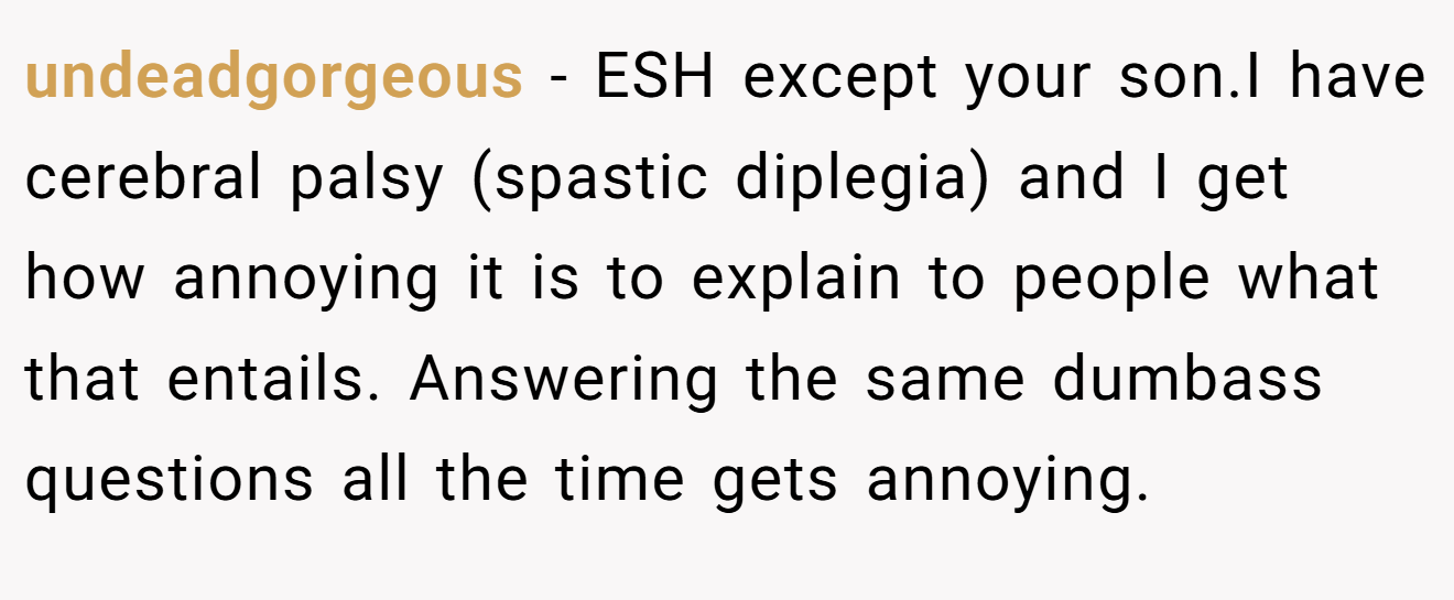 undeadgorgeous − ESH except your son.I have cerebral palsy (spastic diplegia) and I get how annoying it is to explain to people what that entails. Answering the same dumbass questions all the time gets annoying.