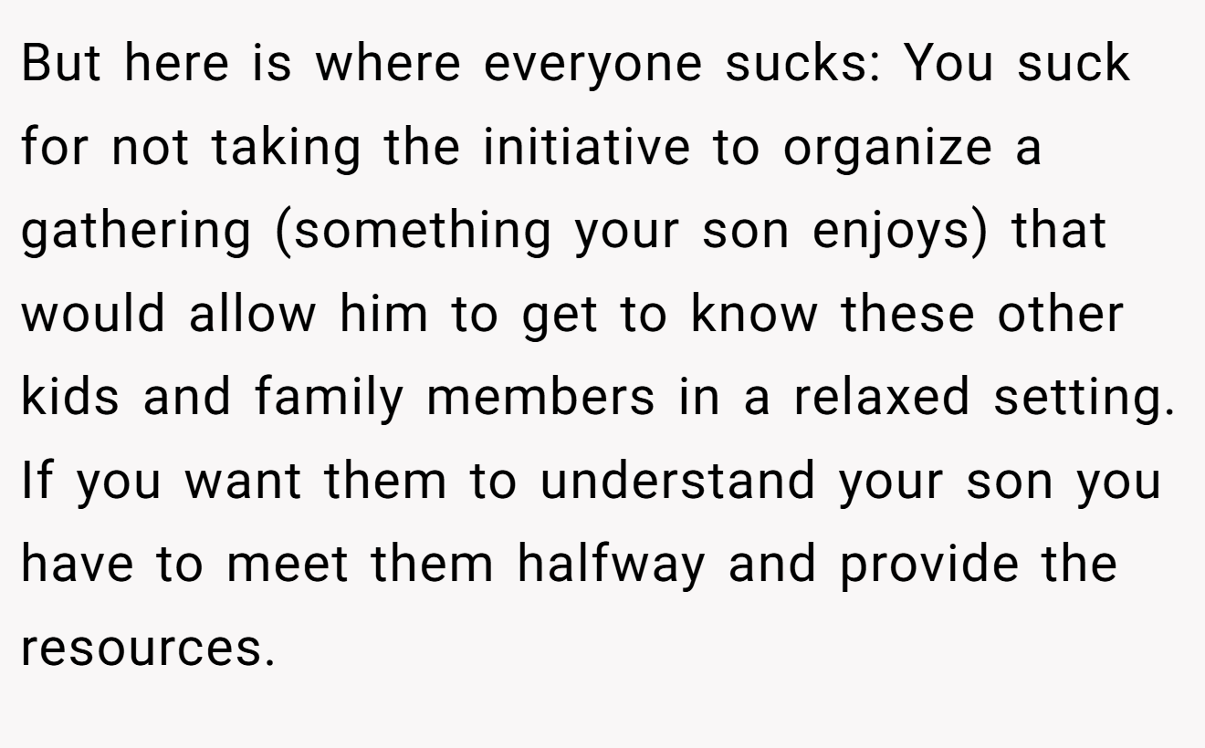 But here is where everyone sucks: You suck for not taking the initiative to organize a gathering (something your son enjoys) that would allow him to get to know these other kids and family members in a relaxed setting. If you want them to understand your son you have to meet them halfway and provide the resources.