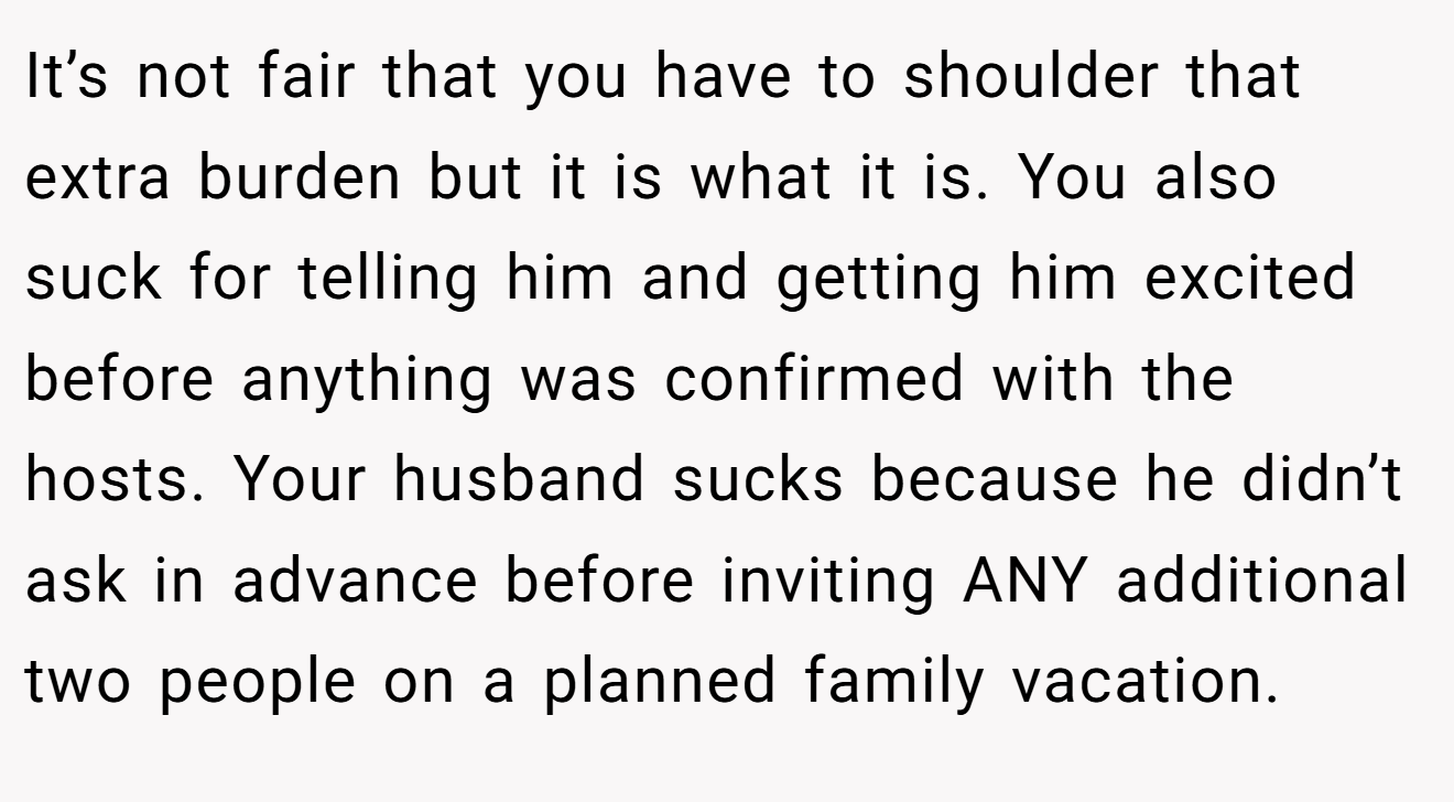 It’s not fair that you have to shoulder that extra burden but it is what it is. You also suck for telling him and getting him excited before anything was confirmed with the hosts. Your husband sucks because he didn’t ask in advance before inviting ANY additional two people on a planned family vacation.